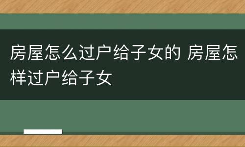 房屋怎么过户给子女的 房屋怎样过户给子女