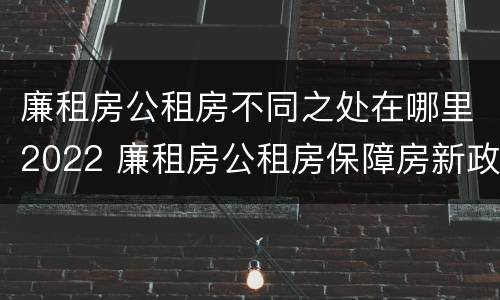 廉租房公租房不同之处在哪里2022 廉租房公租房保障房新政策