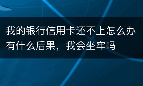 我的银行信用卡还不上怎么办有什么后果，我会坐牢吗