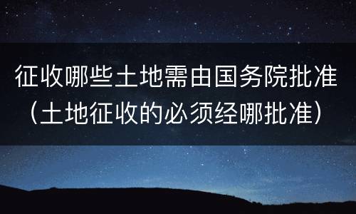 征收哪些土地需由国务院批准（土地征收的必须经哪批准）