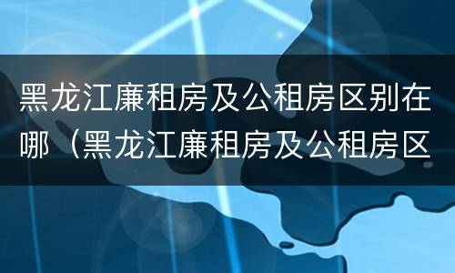 黑龙江廉租房及公租房区别在哪（黑龙江廉租房及公租房区别在哪儿）