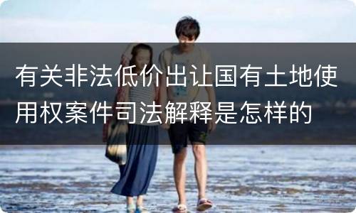 有关非法低价出让国有土地使用权案件司法解释是怎样的