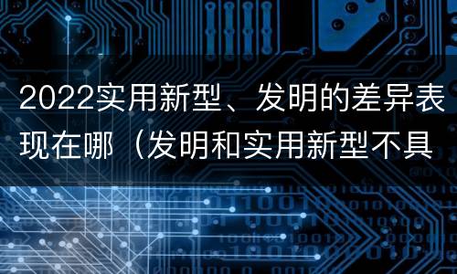 2022实用新型、发明的差异表现在哪（发明和实用新型不具有什么特性）