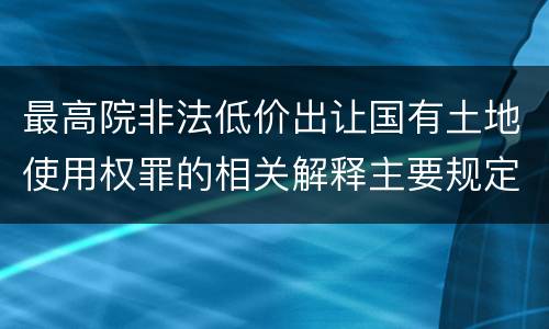 最高院非法低价出让国有土地使用权罪的相关解释主要规定都有哪些