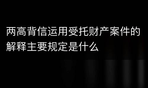 两高背信运用受托财产案件的解释主要规定是什么