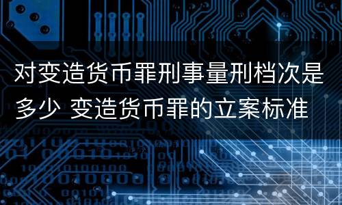对变造货币罪刑事量刑档次是多少 变造货币罪的立案标准