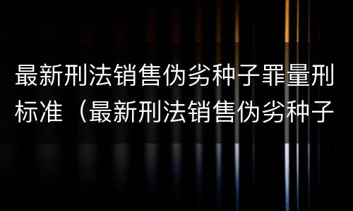最新刑法销售伪劣种子罪量刑标准（最新刑法销售伪劣种子罪量刑标准是多少）