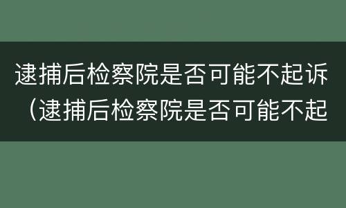 逮捕后检察院是否可能不起诉（逮捕后检察院是否可能不起诉了）