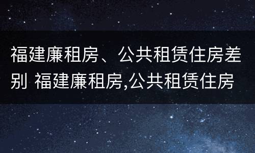 福建廉租房、公共租赁住房差别 福建廉租房,公共租赁住房差别在哪