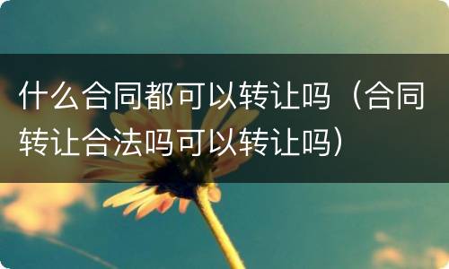 什么合同都可以转让吗（合同转让合法吗可以转让吗）