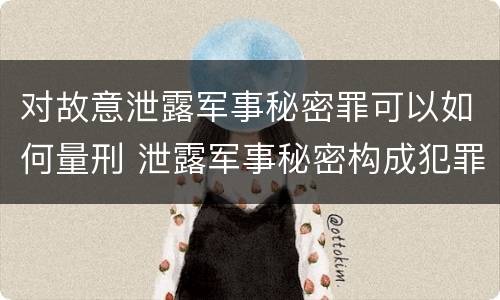 对故意泄露军事秘密罪可以如何量刑 泄露军事秘密构成犯罪的