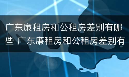 广东廉租房和公租房差别有哪些 广东廉租房和公租房差别有哪些原因