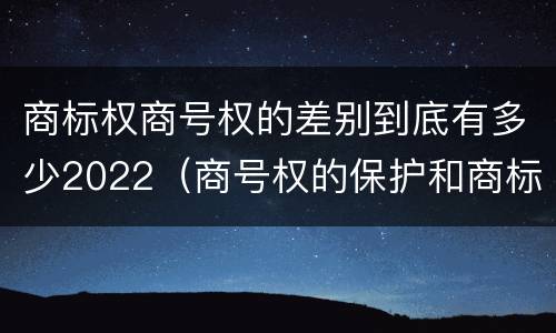 商标权商号权的差别到底有多少2022（商号权的保护和商标权的保护一样是全国性范围的）