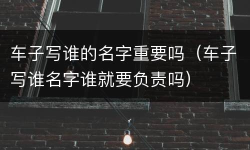 车子写谁的名字重要吗（车子写谁名字谁就要负责吗）