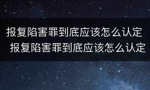 报复陷害罪到底应该怎么认定 报复陷害罪到底应该怎么认定呢