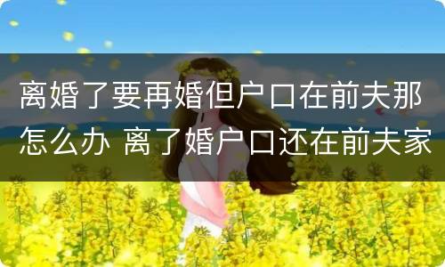 离婚了要再婚但户口在前夫那怎么办 离了婚户口还在前夫家怎么领结婚证