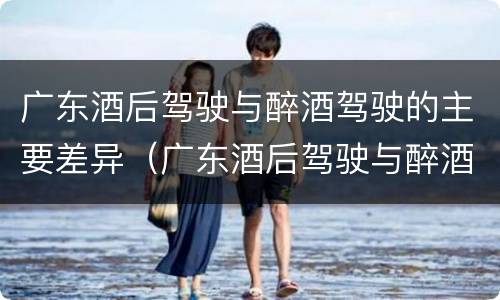 广东酒后驾驶与醉酒驾驶的主要差异（广东酒后驾驶与醉酒驾驶的主要差异是）