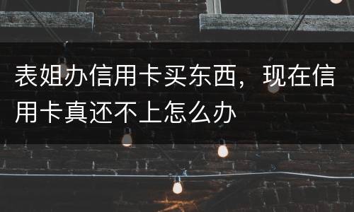 表姐办信用卡买东西，现在信用卡真还不上怎么办