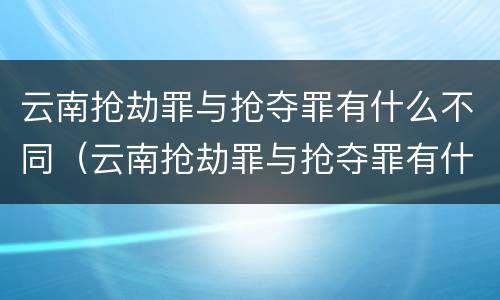 云南抢劫罪与抢夺罪有什么不同（云南抢劫罪与抢夺罪有什么不同之处）