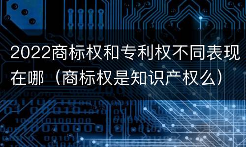 2022商标权和专利权不同表现在哪（商标权是知识产权么）