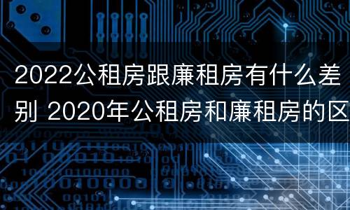 2022公租房跟廉租房有什么差别 2020年公租房和廉租房的区别
