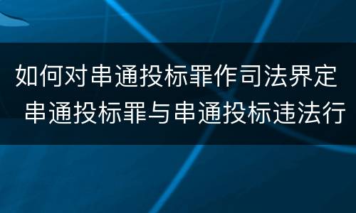 如何对串通投标罪作司法界定 串通投标罪与串通投标违法行为的界限