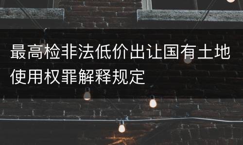 最高检非法低价出让国有土地使用权罪解释规定