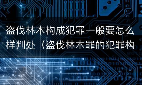 盗伐林木构成犯罪一般要怎么样判处（盗伐林木罪的犯罪构成）