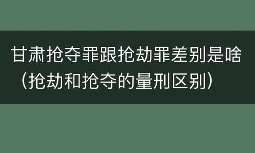 甘肃抢夺罪跟抢劫罪差别是啥（抢劫和抢夺的量刑区别）