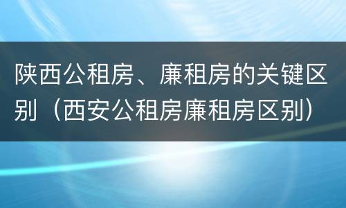 陕西公租房、廉租房的关键区别（西安公租房廉租房区别）