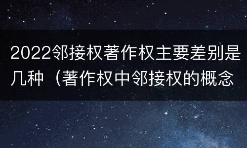 2022邻接权著作权主要差别是几种（著作权中邻接权的概念特点）