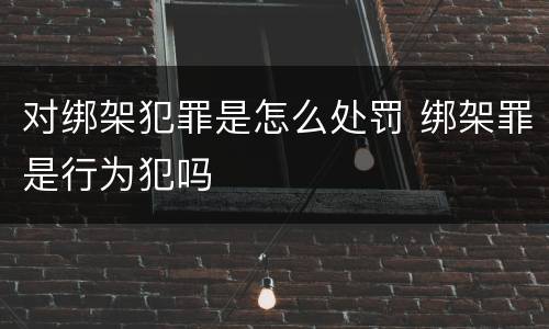 对绑架犯罪是怎么处罚 绑架罪是行为犯吗