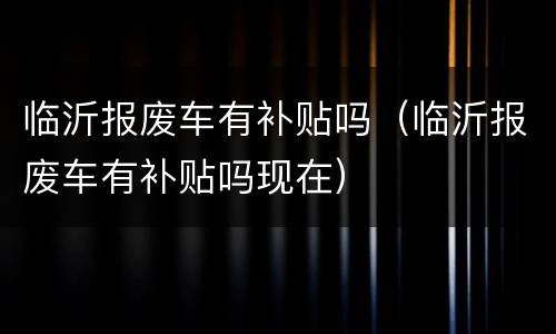 临沂报废车有补贴吗（临沂报废车有补贴吗现在）