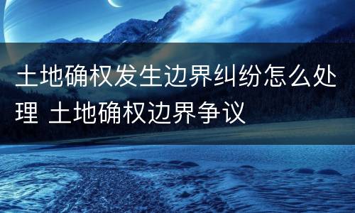 土地确权发生边界纠纷怎么处理 土地确权边界争议