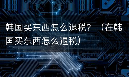 韩国买东西怎么退税？（在韩国买东西怎么退税）