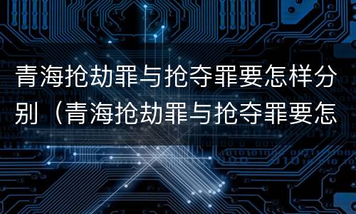 青海抢劫罪与抢夺罪要怎样分别（青海抢劫罪与抢夺罪要怎样分别认定）