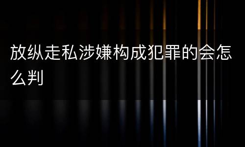 放纵走私涉嫌构成犯罪的会怎么判