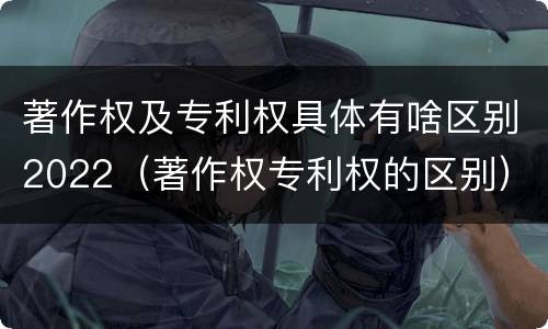 著作权及专利权具体有啥区别2022（著作权专利权的区别）