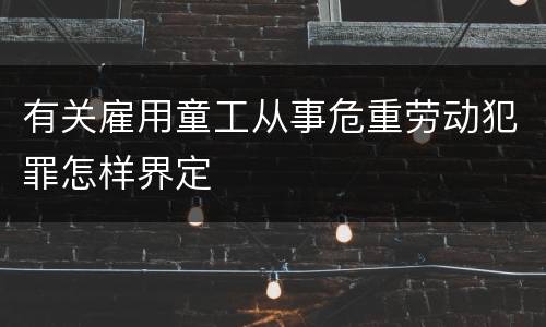 有关雇用童工从事危重劳动犯罪怎样界定