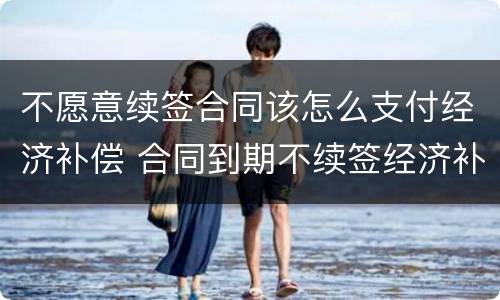 不愿意续签合同该怎么支付经济补偿 合同到期不续签经济补偿