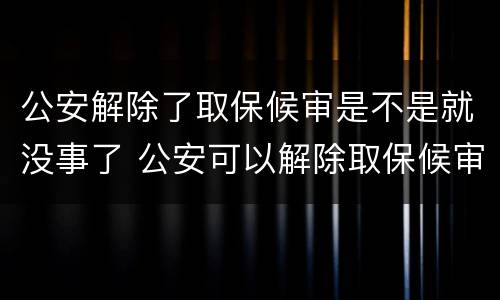 公安解除了取保候审是不是就没事了 公安可以解除取保候审吗