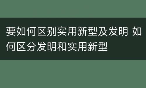 要如何区别实用新型及发明 如何区分发明和实用新型