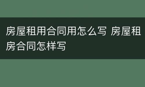 房屋租用合同用怎么写 房屋租房合同怎样写