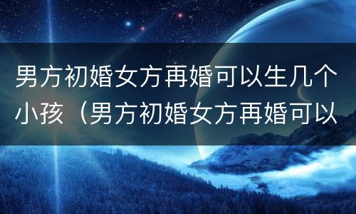 男方初婚女方再婚可以生几个小孩（男方初婚女方再婚可以生几个小孩子）