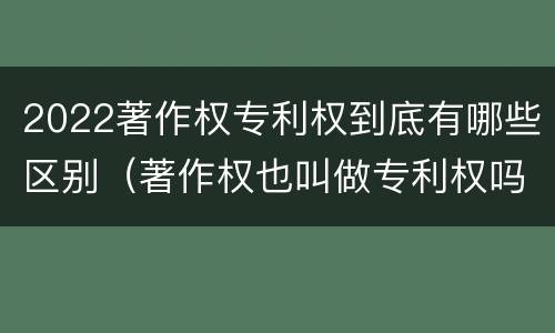 2022著作权专利权到底有哪些区别（著作权也叫做专利权吗）