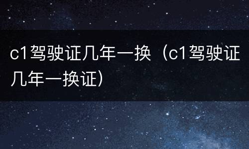 c1驾驶证几年一换（c1驾驶证几年一换证）