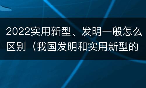 2022实用新型、发明一般怎么区别（我国发明和实用新型的标准）