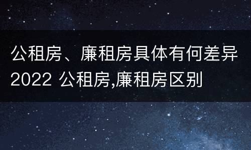 公租房、廉租房具体有何差异2022 公租房,廉租房区别