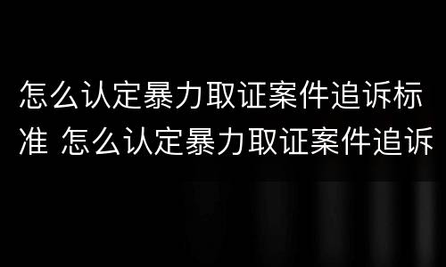 怎么认定暴力取证案件追诉标准 怎么认定暴力取证案件追诉标准