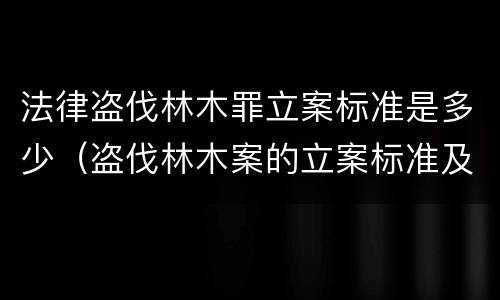 法律盗伐林木罪立案标准是多少（盗伐林木案的立案标准及定罪与量刑）